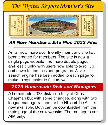 All New Member’s Site Plus 2023 Files An all-new more user friendly member’s site has been created for members. The site is now a single page website - no more double pages - and less clunky with users now able to scroll up and down to find files and programs. A site search engine has been added to each page to make things easier to find as well.   A homemade 2023 disk, courtesy of Chris Chapman but with some changes, along with two league managers - one for the NL and the AL - is now available. Both can be downloaded from the main page of the new website. The managers are AIM only.                    2023 Homemade Disk and Managers The Digital Skybox      Admission _________       The Digital Skybox Member’s Site _____________________________