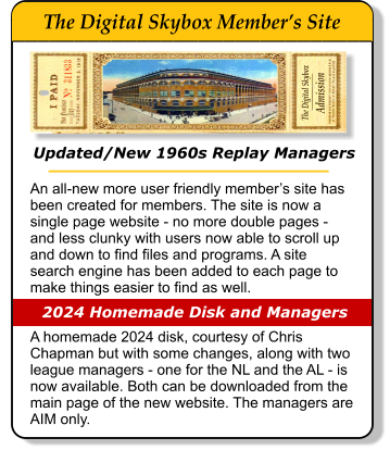 Updated/New 1960s Replay Managers An all-new more user friendly member�s site has been created for members. The site is now a single page website - no more double pages - and less clunky with users now able to scroll up and down to find files and programs. A site search engine has been added to each page to make things easier to find as well.   A homemade 2024 disk, courtesy of Chris Chapman but with some changes, along with two league managers - one for the NL and the AL - is now available. Both can be downloaded from the main page of the new website. The managers are AIM only.                    2024 Homemade Disk and Managers The Digital Skybox      Admission _________       The Digital Skybox Member�s Site _____________________________